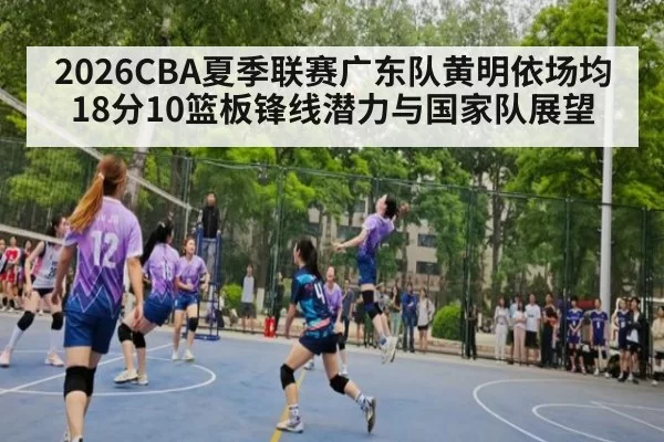 2026CBA夏季联赛广东队黄明依场均18分10篮板锋线潜力与国家队展望 - huangguanyule