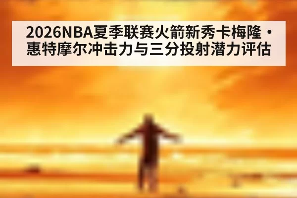 2026NBA夏季联赛火箭新秀卡梅隆·惠特摩尔冲击力与三分投射潜力评估 - huangguanyule
