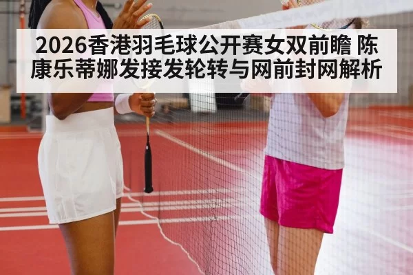 2026香港羽毛球公开赛女双前瞻 陈康乐蒂娜发接发轮转与网前封网解析